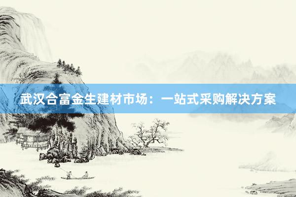 武汉合富金生建材市场：一站式采购解决方案